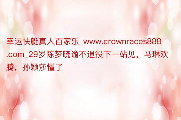 幸运快艇真人百家乐_www.crownraces888.com_29岁陈梦晓谕不退役下一站见，马琳欢