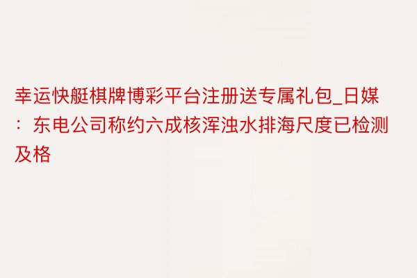 幸运快艇棋牌博彩平台注册送专属礼包_日媒：东电公司称约六成核浑浊水排海尺度已检测及格