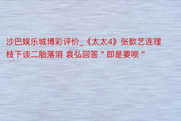 沙巴娱乐城博彩评价_《太太4》张歆艺连理枝下谈二胎落泪 袁弘回答＂即是要呗＂