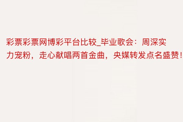 彩票彩票网博彩平台比较_毕业歌会：周深实力宠粉，走心献唱两首金曲，央媒转发点名盛赞！