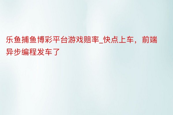 乐鱼捕鱼博彩平台游戏赔率_快点上车，前端异步编程发车了