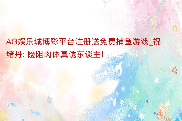 AG娱乐城博彩平台注册送免费捕鱼游戏_祝绪丹: 险阻肉体真诱东谈主!