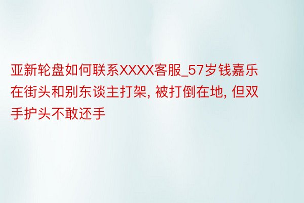亚新轮盘如何联系XXXX客服_57岁钱嘉乐在街头和别东谈主打架, 被打倒在地, 但双手护头不敢还手