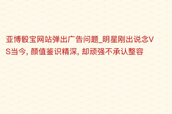 亚博骰宝网站弹出广告问题_明星刚出说念VS当今, 颜值鉴识精深, 却顽强不承认整容