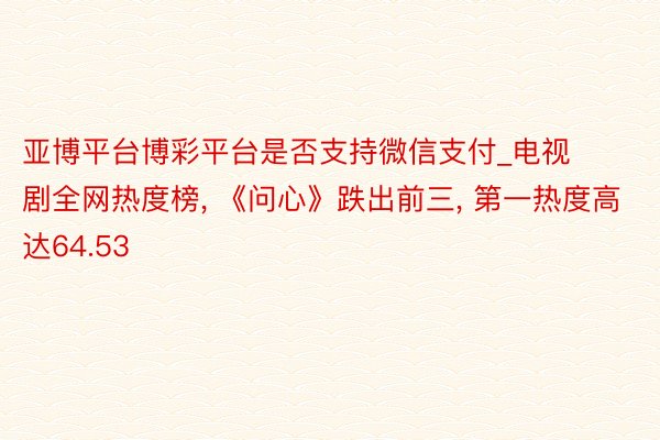 亚博平台博彩平台是否支持微信支付_电视剧全网热度榜, 《问心》跌出前三, 第一热度高达64.53