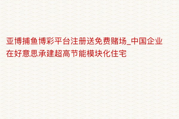 亚博捕鱼博彩平台注册送免费赌场_中国企业在好意思承建超高节能模块化住宅