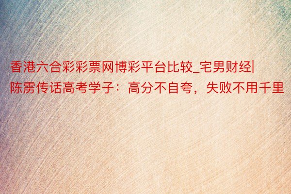 香港六合彩彩票网博彩平台比较_宅男财经|陈雳传话高考学子：高分不自夸，失败不用千里