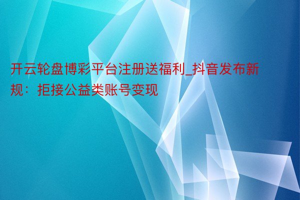 开云轮盘博彩平台注册送福利_抖音发布新规：拒接公益类账号变现