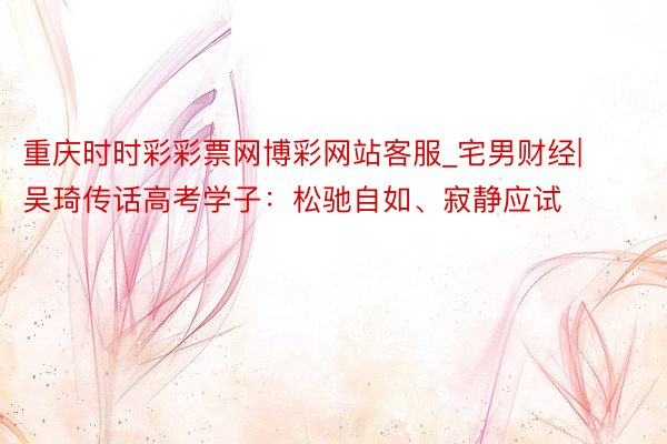 重庆时时彩彩票网博彩网站客服_宅男财经|吴琦传话高考学子：松驰自如、寂静应试