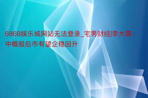 6868娱乐城网站无法登录_宅男财经|李大霄：中概股后市有望企稳回升