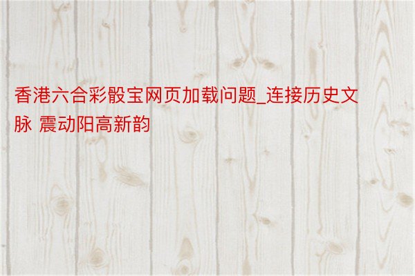 香港六合彩骰宝网页加载问题_连接历史文脉 震动阳高新韵