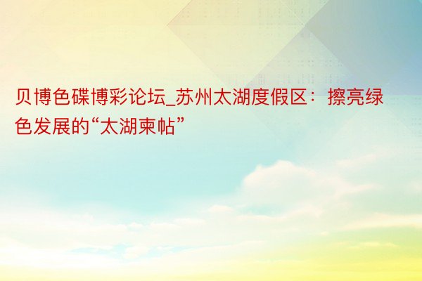 贝博色碟博彩论坛_苏州太湖度假区：擦亮绿色发展的“太湖柬帖”