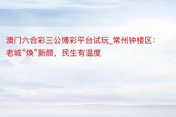 澳门六合彩三公博彩平台试玩_常州钟楼区：老城“焕”新颜，民生有温度