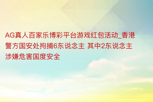 AG真人百家乐博彩平台游戏红包活动_香港警方国安处拘捕6东说念主 其中2东说念主涉嫌危害国度安全