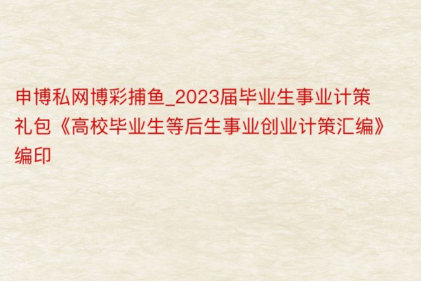 申博私网博彩捕鱼_2023届毕业生事业计策礼包《高校毕业生等后生事业创业计策汇编》编印