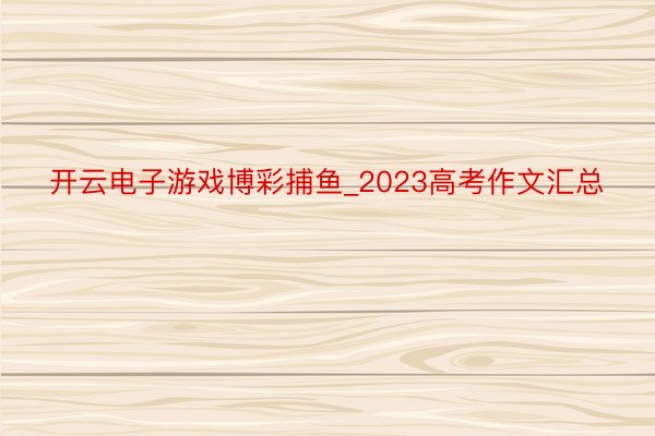 开云电子游戏博彩捕鱼_2023高考作文汇总
