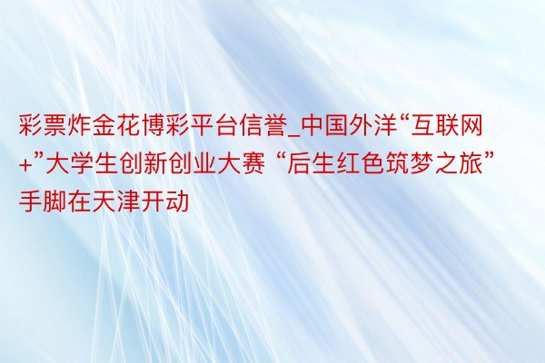 彩票炸金花博彩平台信誉_中国外洋“互联网+”大学生创新创业大赛 “后生红色筑梦之旅”手脚在天津开动