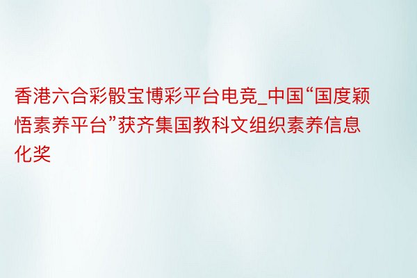 香港六合彩骰宝博彩平台电竞_中国“国度颖悟素养平台”获齐集国教科文组织素养信息化奖