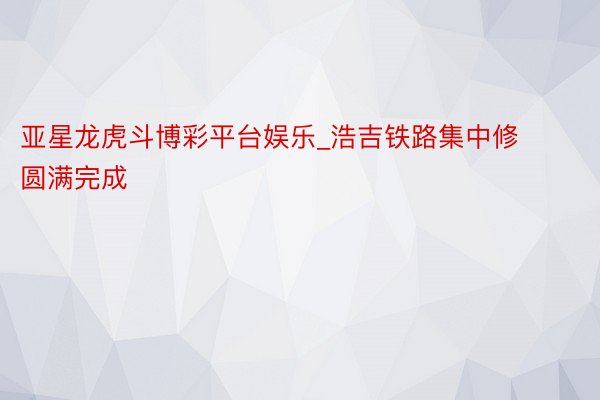 亚星龙虎斗博彩平台娱乐_浩吉铁路集中修圆满完成