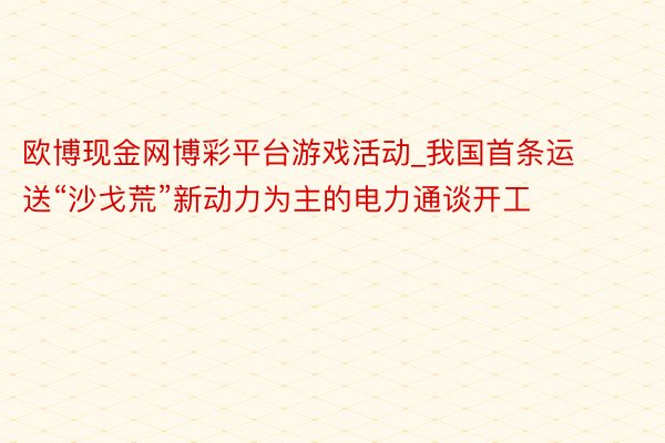 欧博现金网博彩平台游戏活动_我国首条运送“沙戈荒”新动力为主的电力通谈开工