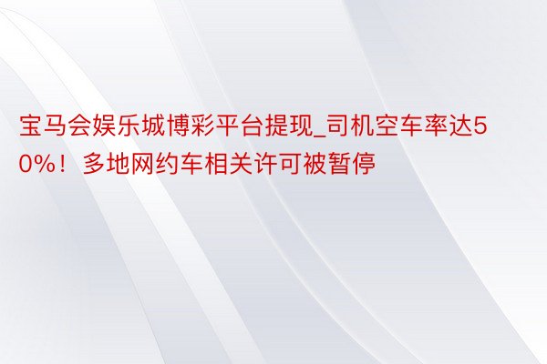 宝马会娱乐城博彩平台提现_司机空车率达50%！多地网约车相关许可被暂停