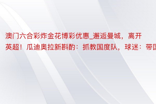 澳门六合彩炸金花博彩优惠_邂逅曼城，离开英超！瓜迪奥拉新斟酌：抓教国度队，球迷：带国足