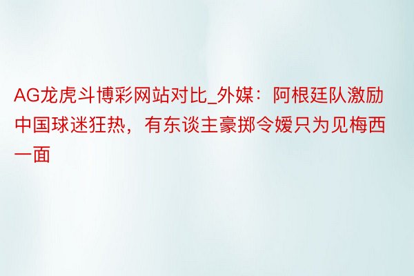 AG龙虎斗博彩网站对比_外媒：阿根廷队激励中国球迷狂热，有东谈主豪掷令嫒只为见梅西一面