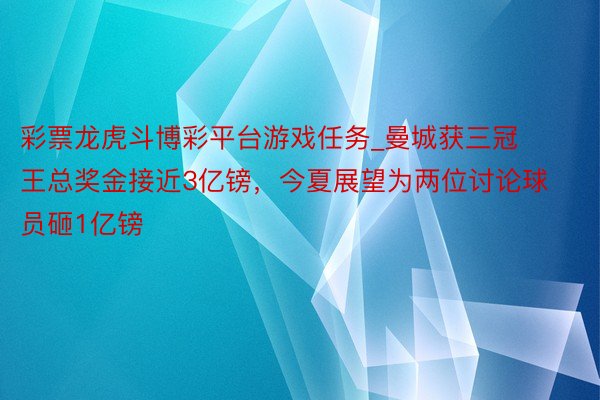 彩票龙虎斗博彩平台游戏任务_曼城获三冠王总奖金接近3亿镑，今夏展望为两位讨论球员砸1亿镑