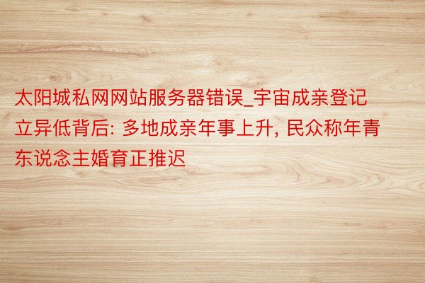 太阳城私网网站服务器错误_宇宙成亲登记立异低背后: 多地成亲年事上升, 民众称年青东说念主婚育正推迟