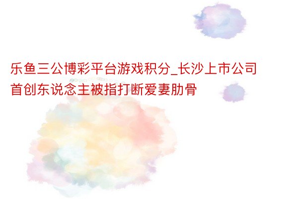 乐鱼三公博彩平台游戏积分_长沙上市公司首创东说念主被指打断爱妻肋骨