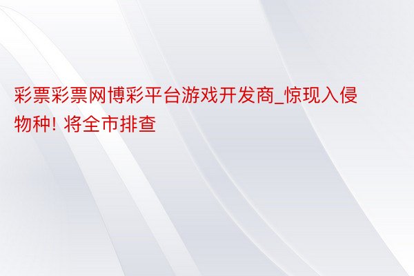 彩票彩票网博彩平台游戏开发商_惊现入侵物种! 将全市排查