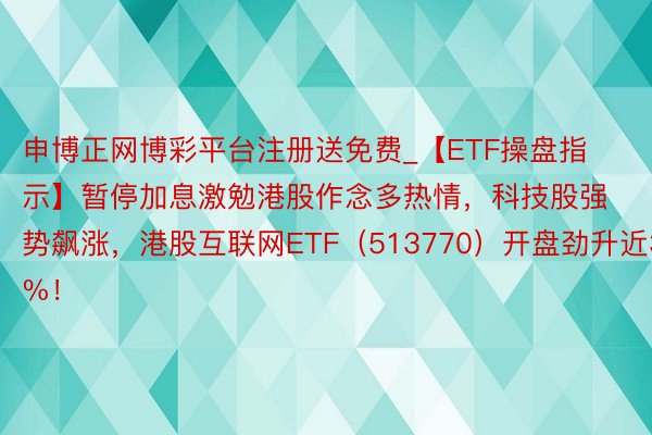 申博正网博彩平台注册送免费_【ETF操盘指示】暂停加息激勉港股作念多热情，科技股强势飙涨，港股互联网ETF（513770）开盘劲升近3%！