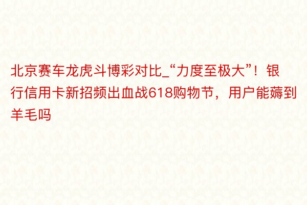 北京赛车龙虎斗博彩对比_“力度至极大”！银行信用卡新招频出血战618购物节，用户能薅到羊毛吗