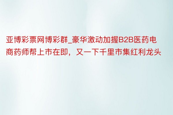 亚博彩票网博彩群_豪华激动加握B2B医药电商药师帮上市在即，又一下千里市集红利龙头