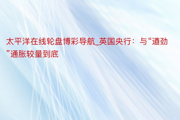 太平洋在线轮盘博彩导航_英国央行：与“遒劲”通胀较量到底