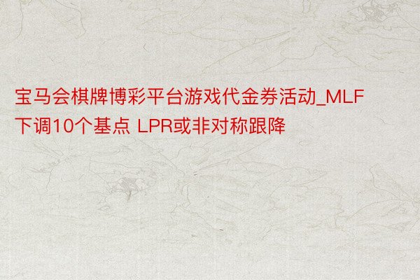 宝马会棋牌博彩平台游戏代金券活动_MLF下调10个基点 LPR或非对称跟降