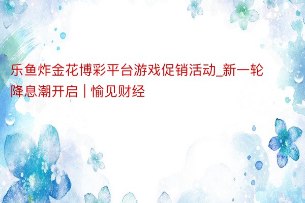 乐鱼炸金花博彩平台游戏促销活动_新一轮降息潮开启 | 愉见财经