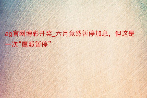 ag官网博彩开奖_六月竟然暂停加息，但这是一次“鹰派暂停”